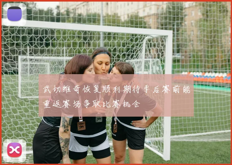 武切维奇恢复顺利期待季后赛前能重返赛场争取比赛机会