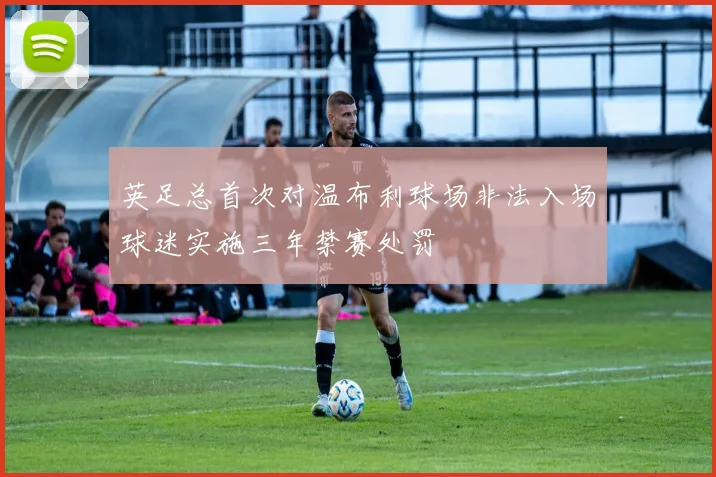 英足总首次对温布利球场非法入场球迷实施三年禁赛处罚