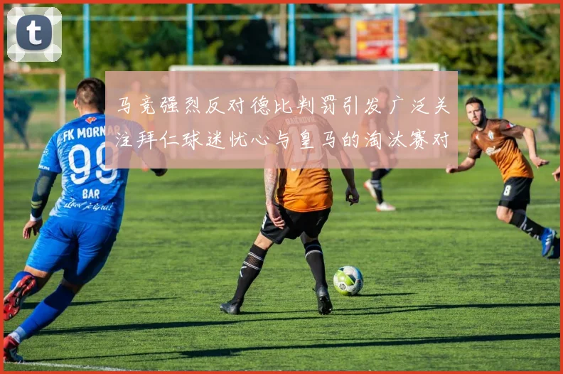 马竞强烈反对德比判罚引发广泛关注拜仁球迷忧心与皇马的淘汰赛对决