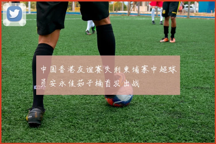 中国香港友谊赛失利柬埔寨中超球员安永佳茹子楠首发出战