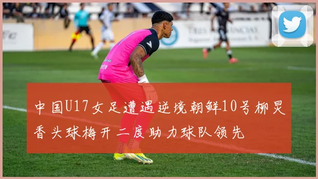 中国U17女足遭遇逆境朝鲜10号柳炅香头球梅开二度助力球队领先