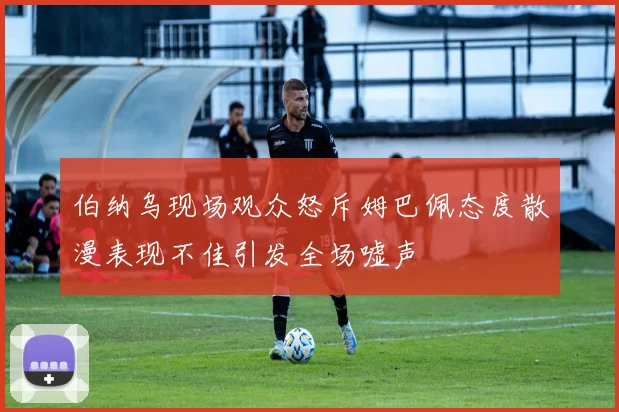 伯纳乌现场观众怒斥姆巴佩态度散漫表现不佳引发全场嘘声