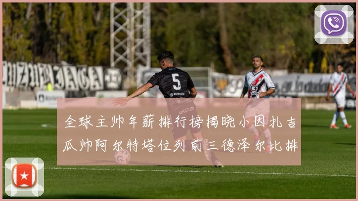 全球主帅年薪排行榜揭晓小因扎吉瓜帅阿尔特塔位列前三德泽尔比排名第六