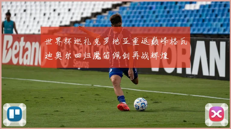 世界杯巡礼克罗地亚重返巅峰格瓦迪奥尔回归魔笛佩剑再战辉煌