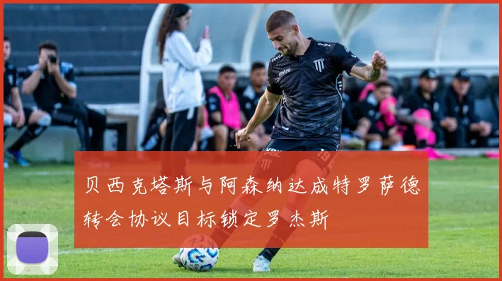 贝西克塔斯与阿森纳达成特罗萨德转会协议目标锁定罗杰斯