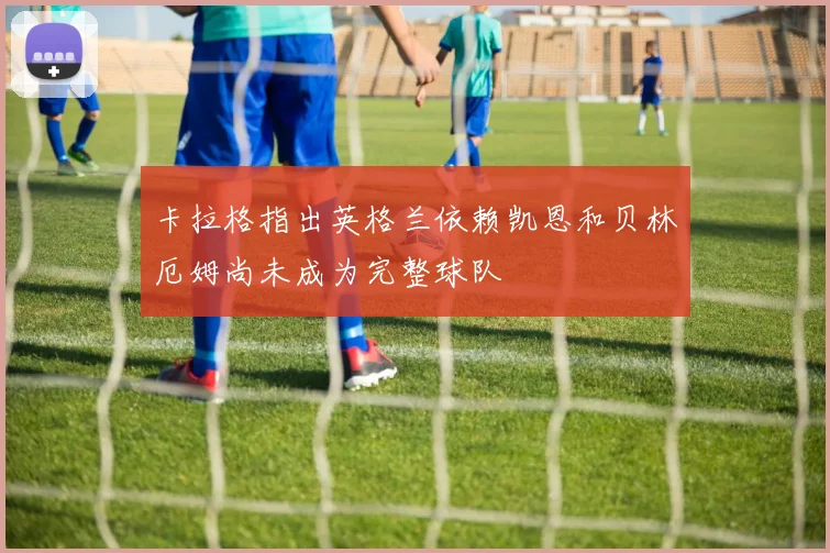 卡拉格指出英格兰依赖凯恩和贝林厄姆尚未成为完整球队