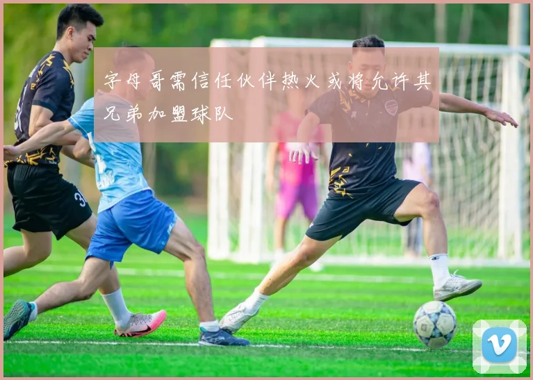 字母哥需信任伙伴热火或将允许其兄弟加盟球队