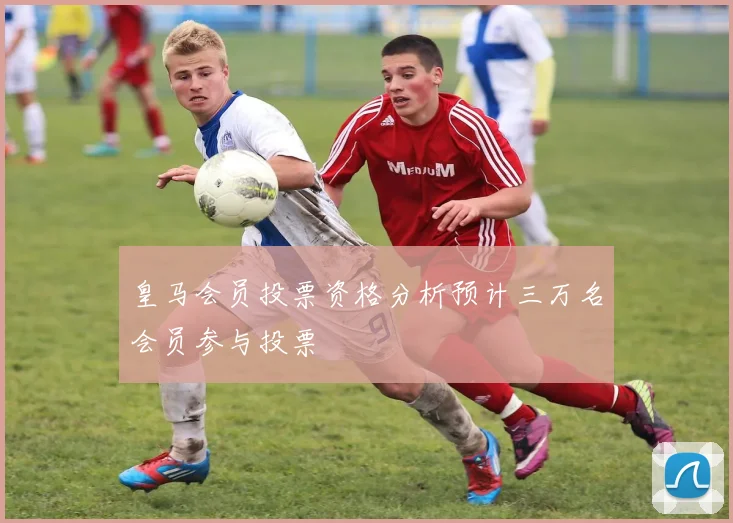皇马会员投票资格分析预计三万名会员参与投票