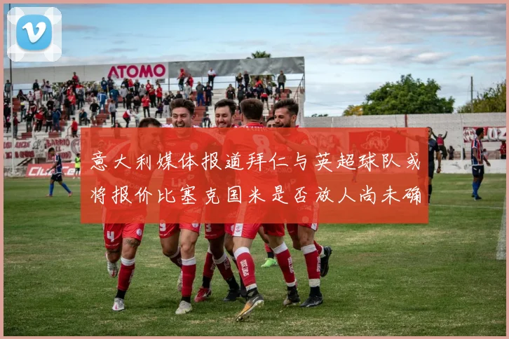 意大利媒体报道拜仁与英超球队或将报价比塞克国米是否放人尚未确定