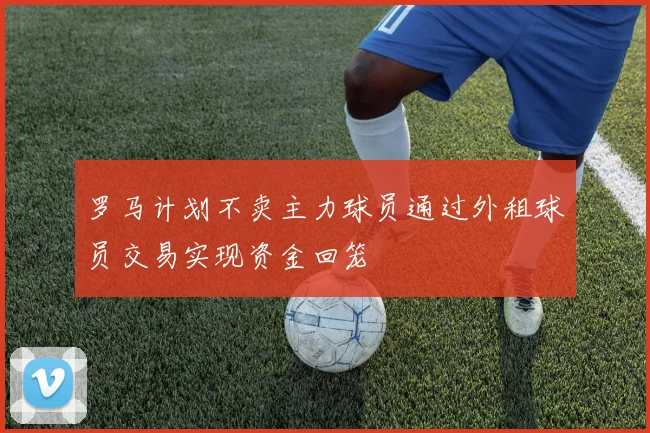 罗马计划不卖主力球员通过外租球员交易实现资金回笼