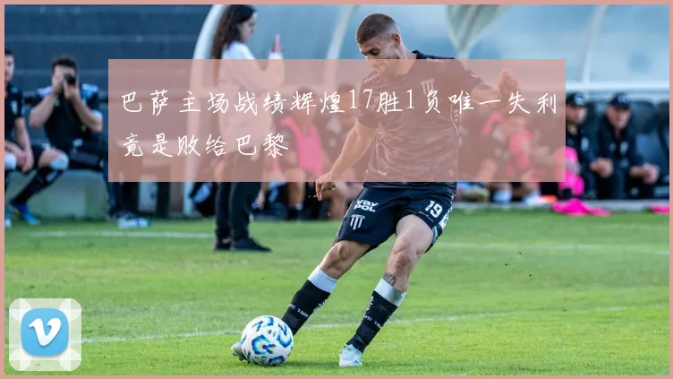 巴萨主场战绩辉煌17胜1负唯一失利竟是败给巴黎