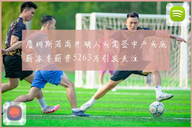 詹姆斯若离开湖人或需签中产或底薪本季薪资5263万引发关注