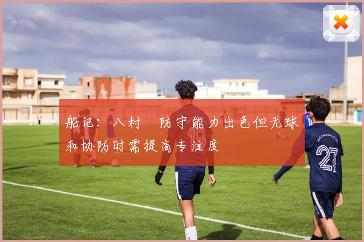 船记：八村塁防守能力出色但无球和协防时需提高专注度
