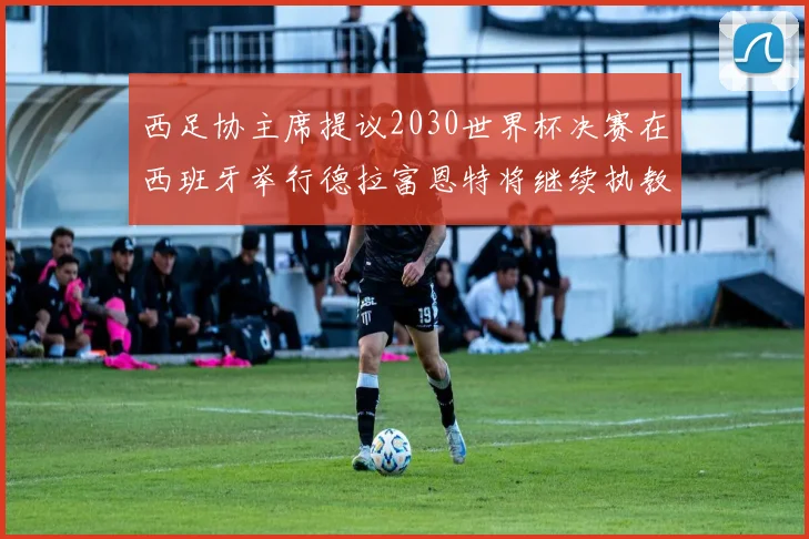 西足协主席提议2030世界杯决赛在西班牙举行德拉富恩特将继续执教国家队