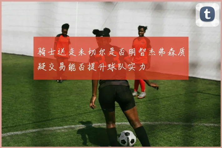 骑士送走米切尔是否明智杰弗森质疑交易能否提升球队实力
