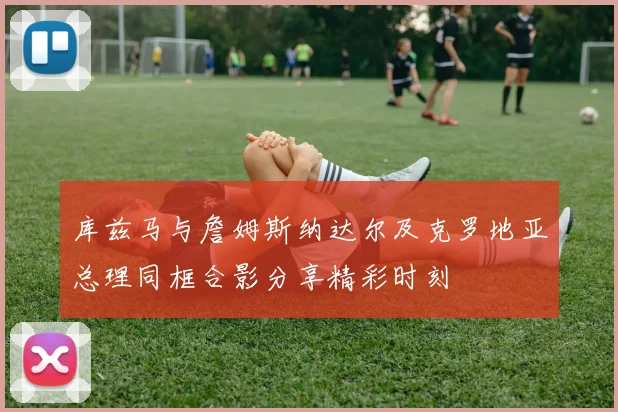 库兹马与詹姆斯纳达尔及克罗地亚总理同框合影分享精彩时刻