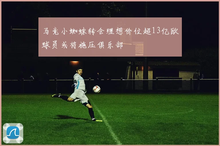 马竞小蜘蛛转会理想价位超13亿欧球员或将施压俱乐部