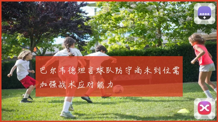 巴尔韦德坦言球队防守尚未到位需加强战术应对能力