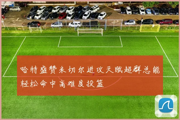 哈特盛赞米切尔进攻天赋超群总能轻松命中高难度投篮