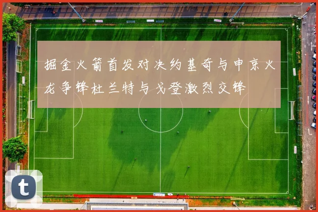 掘金火箭首发对决约基奇与申京火龙争锋杜兰特与戈登激烈交锋